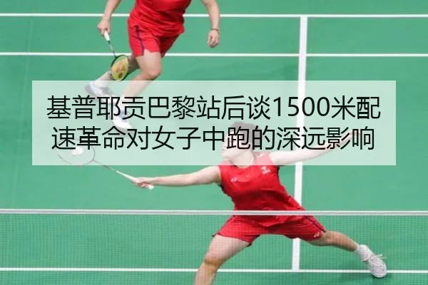 基普耶贡巴黎站后谈1500米配速革命对女子中跑的深远影响